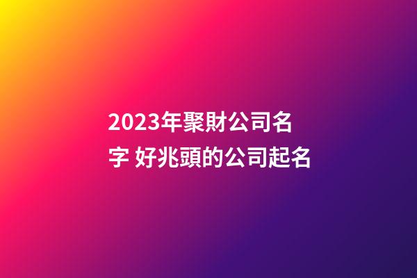 2023年聚財公司名字 好兆頭的公司起名